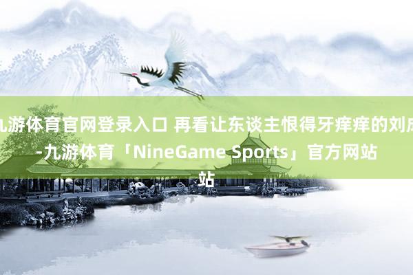 九游体育官网登录入口 再看让东谈主恨得牙痒痒的刘成-九游体育「NineGame Sports」官方网站