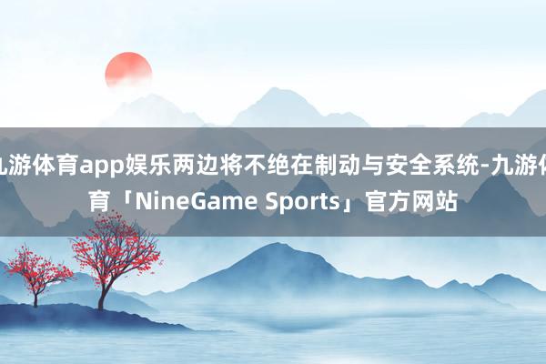 九游体育app娱乐两边将不绝在制动与安全系统-九游体育「NineGame Sports」官方网站