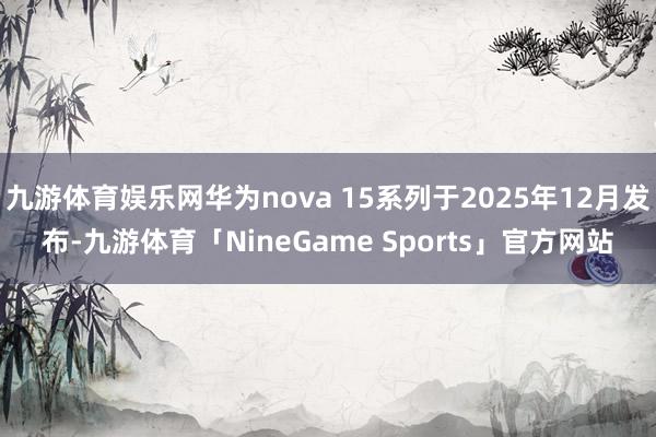 九游体育娱乐网华为nova 15系列于2025年12月发布-九游体育「NineGame Sports」官方网站