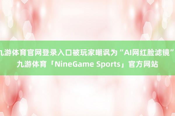 九游体育官网登录入口被玩家嘲讽为“AI网红脸滤镜”-九游体育「NineGame Sports」官方网站