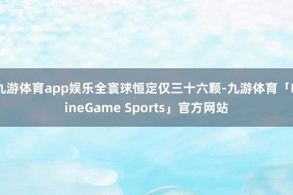 九游体育app娱乐全寰球恒定仅三十六颗-九游体育「NineGame Sports」官方网站