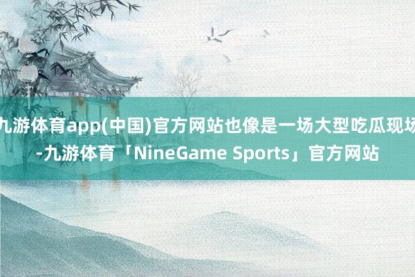 九游体育app(中国)官方网站也像是一场大型吃瓜现场-九游体育「NineGame Sports」官方网站