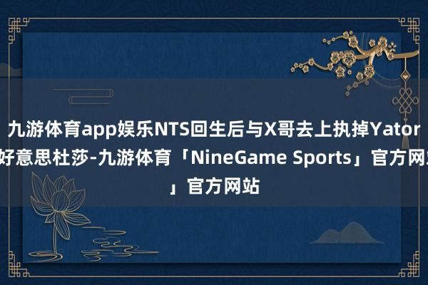 九游体育app娱乐NTS回生后与X哥去上执掉Yatoro好意思杜莎-九游体育「NineGame Sports」官方网站