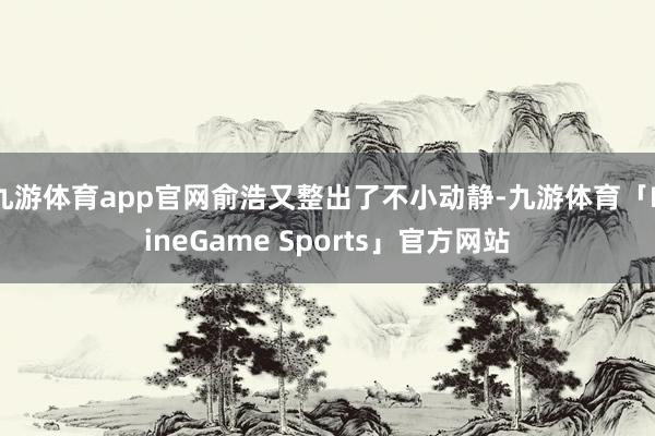 九游体育app官网俞浩又整出了不小动静-九游体育「NineGame Sports」官方网站