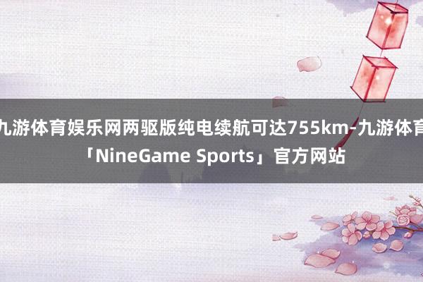 九游体育娱乐网两驱版纯电续航可达755km-九游体育「NineGame Sports」官方网站