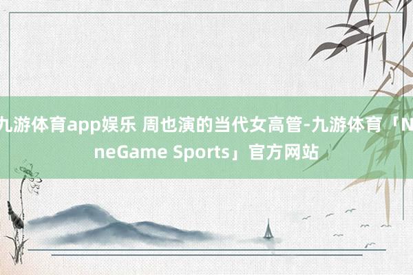 九游体育app娱乐 周也演的当代女高管-九游体育「NineGame Sports」官方网站