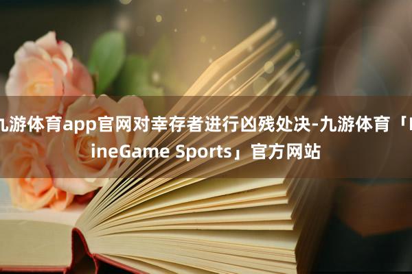 九游体育app官网对幸存者进行凶残处决-九游体育「NineGame Sports」官方网站