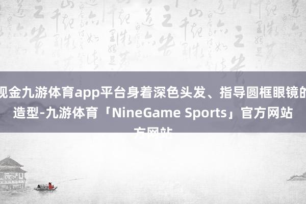 现金九游体育app平台身着深色头发、指导圆框眼镜的造型-九游体育「NineGame Sports」官方网站