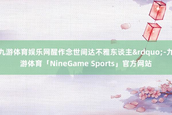 九游体育娱乐网醒作念世间达不雅东谈主&rdquo;-九游体育「NineGame Sports」官方网站