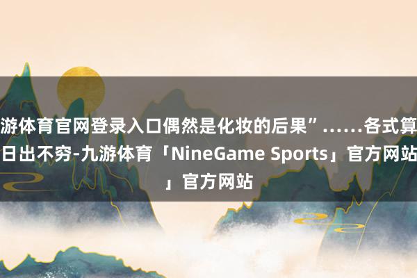 九游体育官网登录入口偶然是化妆的后果”……各式算计日出不穷-九游体育「NineGame Sports」官方网站