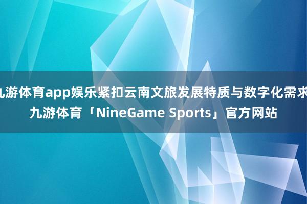 九游体育app娱乐紧扣云南文旅发展特质与数字化需求-九游体育「NineGame Sports」官方网站
