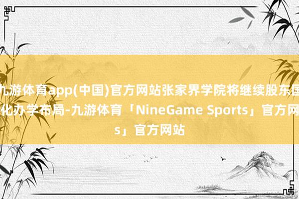 九游体育app(中国)官方网站张家界学院将继续股东国际化办学布局-九游体育「NineGame Sports」官方网站