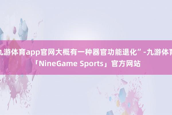 九游体育app官网大概有一种器官功能退化”-九游体育「NineGame Sports」官方网站