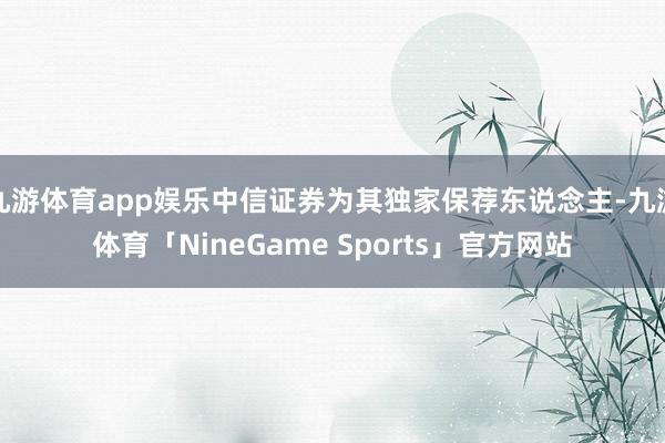 九游体育app娱乐中信证券为其独家保荐东说念主-九游体育「NineGame Sports」官方网站