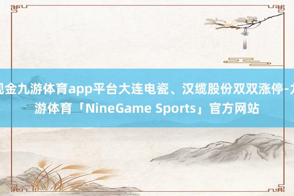 现金九游体育app平台大连电瓷、汉缆股份双双涨停-九游体育「NineGame Sports」官方网站