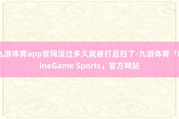 九游体育app官网没过多久就被打且归了-九游体育「NineGame Sports」官方网站