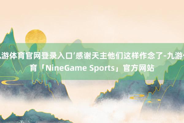 九游体育官网登录入口’感谢天主他们这样作念了-九游体育「NineGame Sports」官方网站
