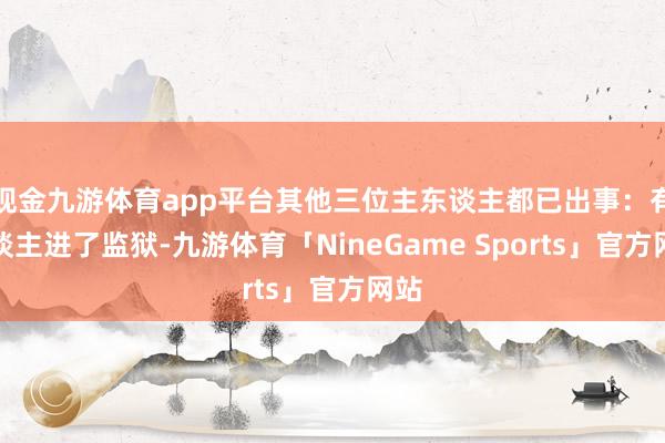 现金九游体育app平台其他三位主东谈主都已出事：有东谈主进了监狱-九游体育「NineGame Sports」官方网站