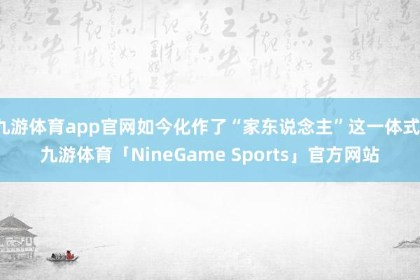 九游体育app官网如今化作了“家东说念主”这一体式-九游体育「NineGame Sports」官方网站