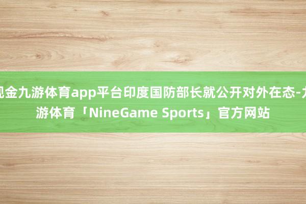 现金九游体育app平台印度国防部长就公开对外在态-九游体育「NineGame Sports」官方网站