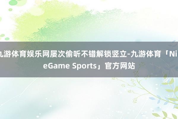 九游体育娱乐网屡次偷听不错解锁竖立-九游体育「NineGame Sports」官方网站