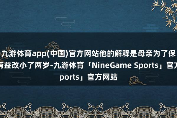九游体育app(中国)官方网站他的解释是母亲为了保护他有益改小了两岁-九游体育「NineGame Sports」官方网站