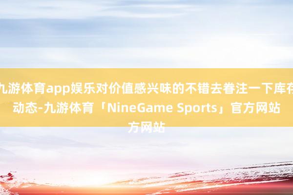九游体育app娱乐对价值感兴味的不错去眷注一下库存动态-九游体育「NineGame Sports」官方网站