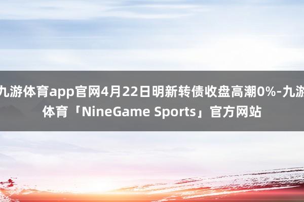 九游体育app官网4月22日明新转债收盘高潮0%-九游体育「NineGame Sports」官方网站