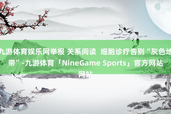 九游体育娱乐网举报 关系阅读 细胞诊疗告别“灰色地带”-九游体育「NineGame Sports」官方网站