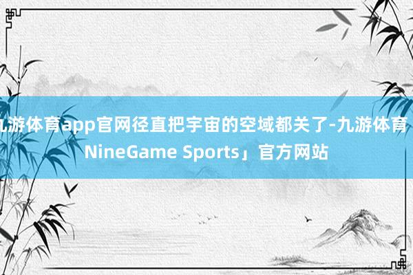 九游体育app官网径直把宇宙的空域都关了-九游体育「NineGame Sports」官方网站