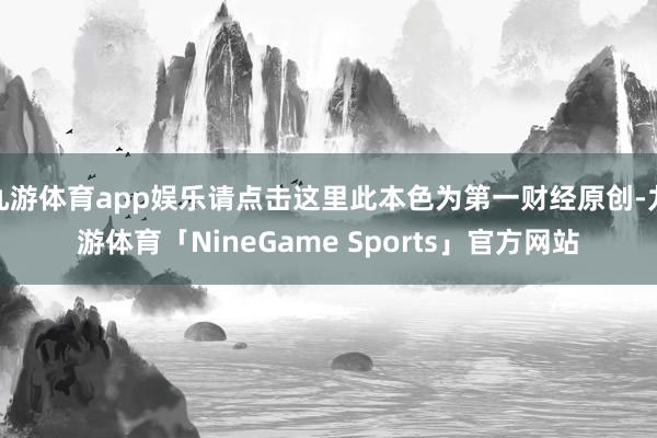 九游体育app娱乐请点击这里此本色为第一财经原创-九游体育「NineGame Sports」官方网站