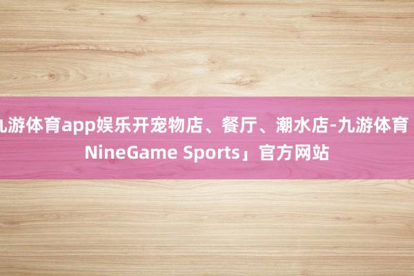 九游体育app娱乐开宠物店、餐厅、潮水店-九游体育「NineGame Sports」官方网站