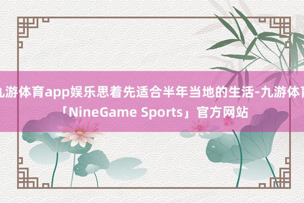 九游体育app娱乐思着先适合半年当地的生活-九游体育「NineGame Sports」官方网站