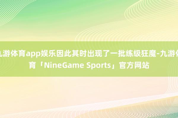 九游体育app娱乐因此其时出现了一批练级狂魔-九游体育「NineGame Sports」官方网站