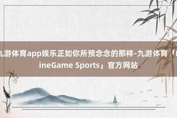 九游体育app娱乐正如你所预念念的那样-九游体育「NineGame Sports」官方网站