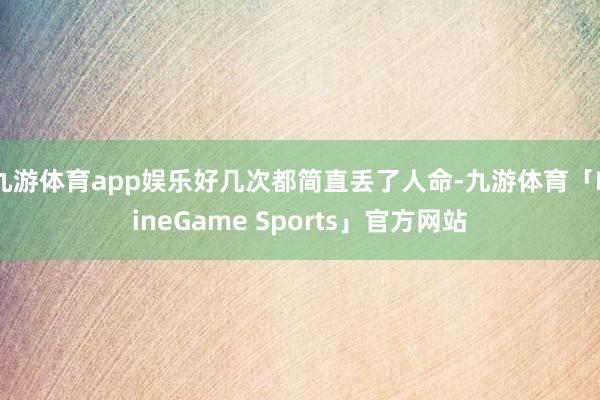 九游体育app娱乐好几次都简直丢了人命-九游体育「NineGame Sports」官方网站