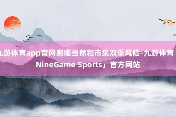 九游体育app官网濒临当然和市集双重风险-九游体育「NineGame Sports」官方网站