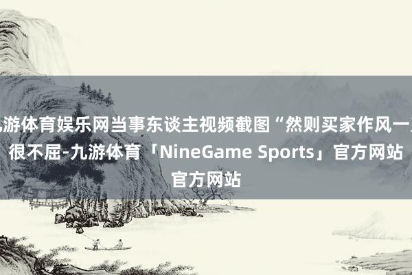 九游体育娱乐网当事东谈主视频截图“然则买家作风一直很不屈-九游体育「NineGame Sports」官方网站