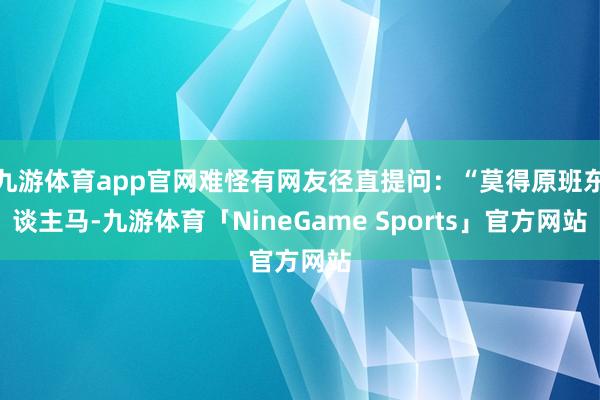 九游体育app官网难怪有网友径直提问:“莫得原班东谈主马-九游体育「NineGame Sports」官方网站