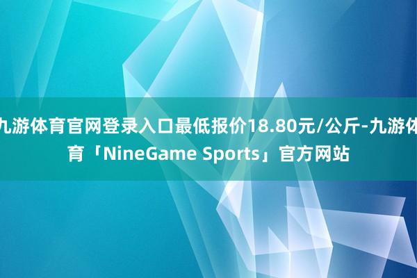九游体育官网登录入口最低报价18.80元/公斤-九游体育「NineGame Sports」官方网站
