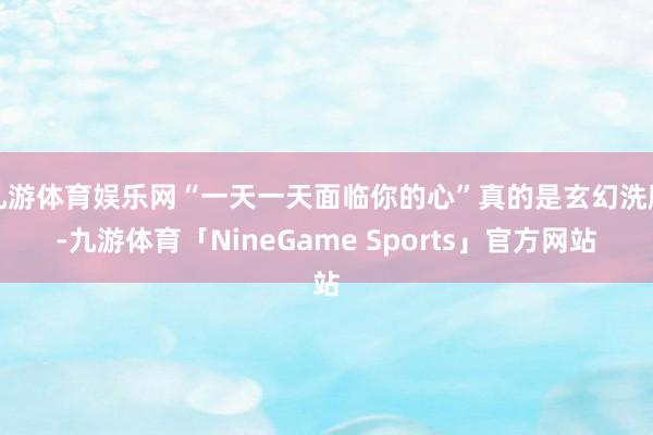 九游体育娱乐网“一天一天面临你的心”真的是玄幻洗脑-九游体育「NineGame Sports」官方网站