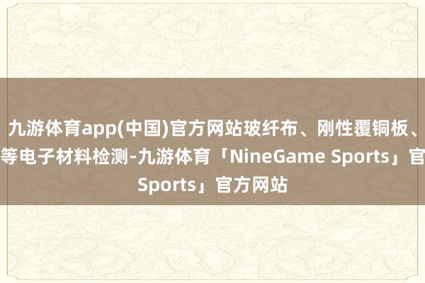 九游体育app(中国)官方网站玻纤布、刚性覆铜板、黏合片等电子材料检测-九游体育「NineGame Sports」官方网站