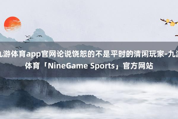 九游体育app官网论说饶恕的不是平时的清闲玩家-九游体育「NineGame Sports」官方网站