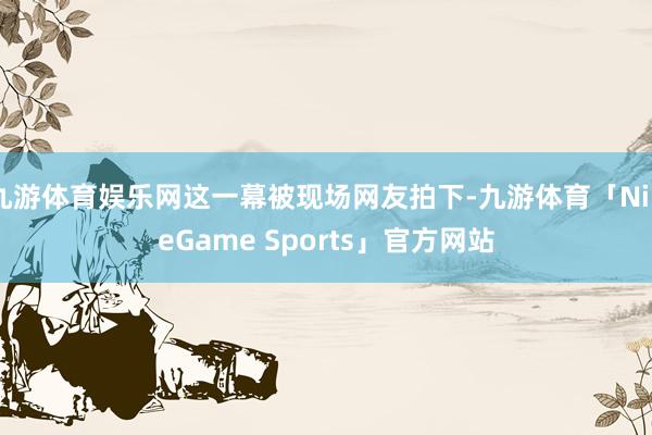 九游体育娱乐网这一幕被现场网友拍下-九游体育「NineGame Sports」官方网站