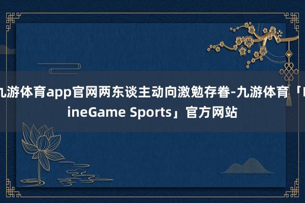 九游体育app官网两东谈主动向激勉存眷-九游体育「NineGame Sports」官方网站