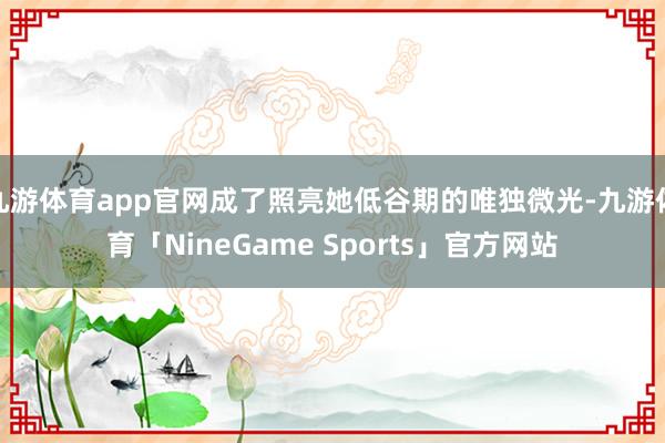 九游体育app官网成了照亮她低谷期的唯独微光-九游体育「NineGame Sports」官方网站