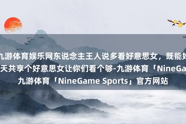 九游体育娱乐网东说念主王人说多看好意思女，既能好意思颜也能龟龄，今天共享个好意思女让你们看个够-九游体育「NineGame Sports」官方网站