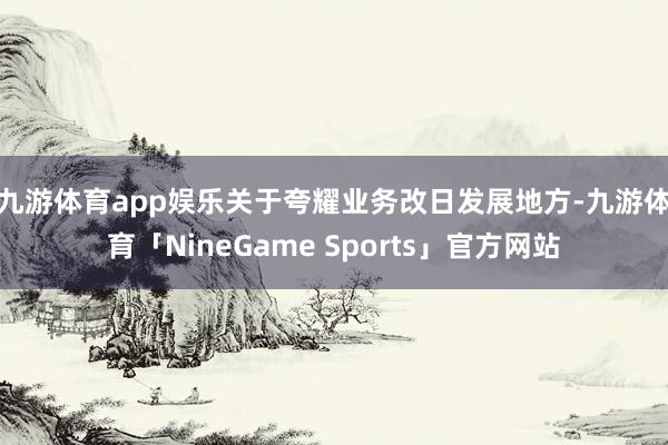 九游体育app娱乐　　关于夸耀业务改日发展地方-九游体育「NineGame Sports」官方网站