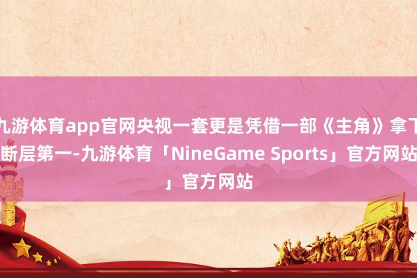 九游体育app官网央视一套更是凭借一部《主角》拿下断层第一-九游体育「NineGame Sports」官方网站