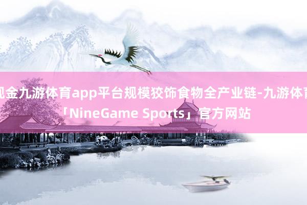 现金九游体育app平台规模狡饰食物全产业链-九游体育「NineGame Sports」官方网站